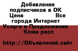 Добавление подписчиков в ОК › Цена ­ 5000-10000 - Все города Интернет » Услуги и Предложения   . Коми респ.